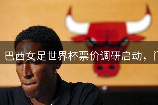 巴西女足世界杯票价调研启动，门票方案将综合多项因素