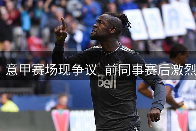 意甲赛场现争议 前同事赛后激烈对峙